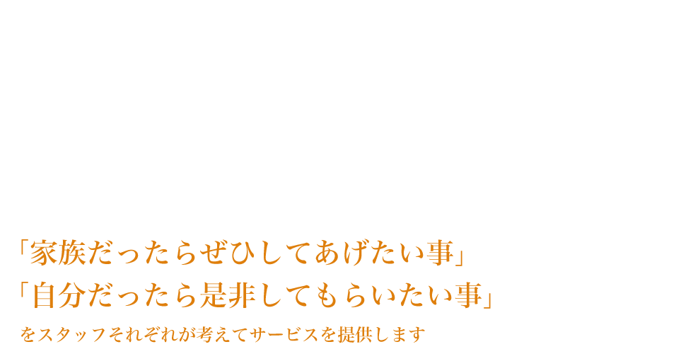 「家族だったらぜひしてあげたい事」「自分だったら是非してもらいたい事」をスタッフそれぞれが考えてサービスを提供します